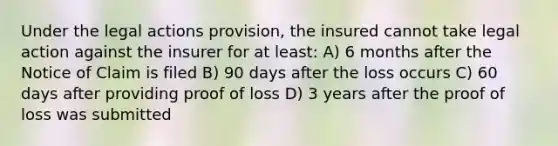 Under the legal actions provision, the insured cannot take legal action against the insurer for at least: A) 6 months after the Notice of Claim is filed B) 90 days after the loss occurs C) 60 days after providing proof of loss D) 3 years after the proof of loss was submitted