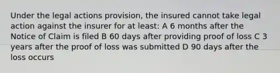 Under the legal actions provision, the insured cannot take legal action against the insurer for at least: A 6 months after the Notice of Claim is filed B 60 days after providing proof of loss C 3 years after the proof of loss was submitted D 90 days after the loss occurs