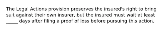 The Legal Actions provision preserves the insured's right to bring suit against their own insurer, but the insured must wait at least _____ days after filing a proof of loss before pursuing this action.