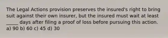 The Legal Actions provision preserves the insured's right to bring suit against their own insurer, but the insured must wait at least _____ days after filing a proof of loss before pursuing this action. a) 90 b) 60 c) 45 d) 30