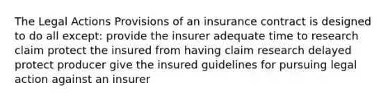 The Legal Actions Provisions of an insurance contract is designed to do all except: provide the insurer adequate time to research claim protect the insured from having claim research delayed protect producer give the insured guidelines for pursuing legal action against an insurer