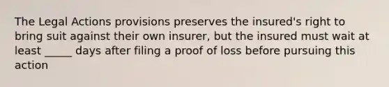 The Legal Actions provisions preserves the insured's right to bring suit against their own insurer, but the insured must wait at least _____ days after filing a proof of loss before pursuing this action