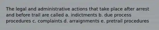 The legal and administrative actions that take place after arrest and before trail are called a. indictments b. due process procedures c. complaints d. arraignments e. pretrail procedures