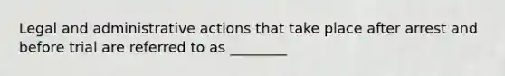 Legal and administrative actions that take place after arrest and before trial are referred to as ________