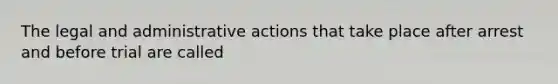 The legal and administrative actions that take place after arrest and before trial are called