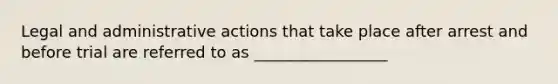 Legal and administrative actions that take place after arrest and before trial are referred to as _________________