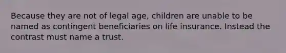 Because they are not of legal age, children are unable to be named as contingent beneficiaries on life insurance. Instead the contrast must name a trust.