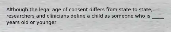 Although the legal age of consent differs from state to state, researchers and clinicians define a child as someone who is _____ years old or younger