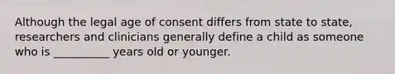 Although the legal age of consent differs from state to state, researchers and clinicians generally define a child as someone who is __________ years old or younger.