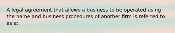 A legal agreement that allows a business to be operated using the name and business procedures of another firm is referred to as a:.