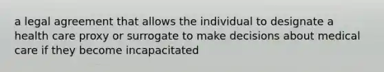 a legal agreement that allows the individual to designate a health care proxy or surrogate to make decisions about medical care if they become incapacitated