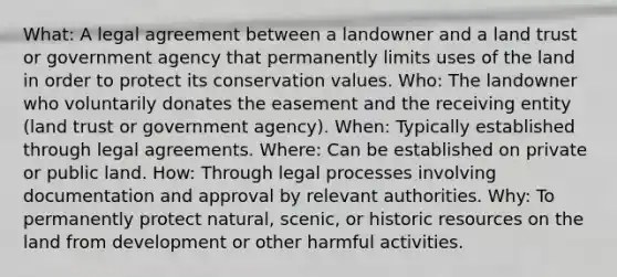 What: A legal agreement between a landowner and a land trust or government agency that permanently limits uses of the land in order to protect its conservation values. Who: The landowner who voluntarily donates the easement and the receiving entity (land trust or government agency). When: Typically established through legal agreements. Where: Can be established on private or public land. How: Through legal processes involving documentation and approval by relevant authorities. Why: To permanently protect natural, scenic, or historic resources on the land from development or other harmful activities.