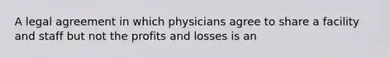 A legal agreement in which physicians agree to share a facility and staff but not the profits and losses is an