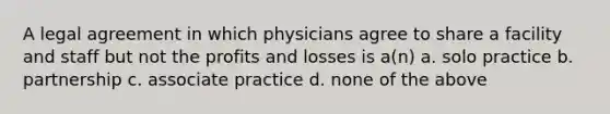 A legal agreement in which physicians agree to share a facility and staff but not the profits and losses is a(n) a. solo practice b. partnership c. associate practice d. none of the above