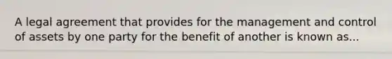 A legal agreement that provides for the management and control of assets by one party for the benefit of another is known as...