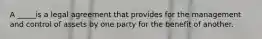 A _____is a legal agreement that provides for the management and control of assets by one party for the benefit of another.