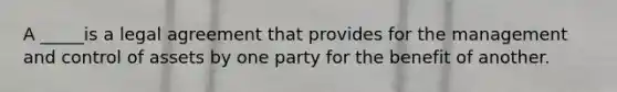 A _____is a legal agreement that provides for the management and control of assets by one party for the benefit of another.