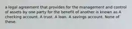 a legal agreement that provides for the management and control of assets by one party for the benefit of another is known as A checking account. A trust. A loan. A savings account. None of these.