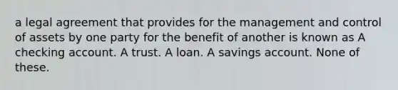 a legal agreement that provides for the management and control of assets by one party for the benefit of another is known as A checking account. A trust. A loan. A savings account. None of these.