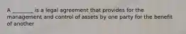 A ________ is a legal agreement that provides for the management and control of assets by one party for the benefit of another