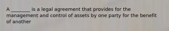 A ________ is a legal agreement that provides for the management and control of assets by one party for the benefit of another