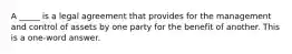 A _____ is a legal agreement that provides for the management and control of assets by one party for the benefit of another. This is a one-word answer.