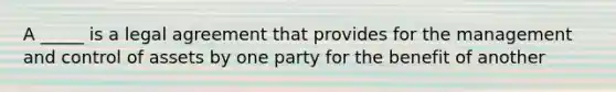 A _____ is a legal agreement that provides for the management and control of assets by one party for the benefit of another