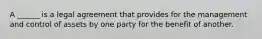 A ______ is a legal agreement that provides for the management and control of assets by one party for the benefit of another.