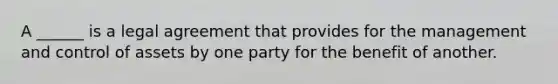 A ______ is a legal agreement that provides for the management and control of assets by one party for the benefit of another.