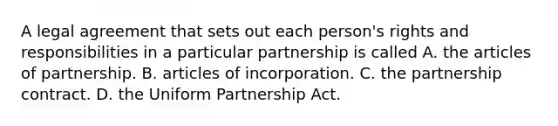 A legal agreement that sets out each person's rights and responsibilities in a particular partnership is called A. the articles of partnership. B. articles of incorporation. C. the partnership contract. D. the Uniform Partnership Act.