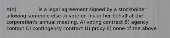 A(n) ________ is a legal agreement signed by a stockholder allowing someone else to vote on his or her behalf at the corporation's annual meeting. A) voting contract B) agency contact C) contingency contract D) proxy E) none of the above