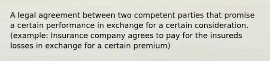 A legal agreement between two competent parties that promise a certain performance in exchange for a certain consideration.(example: Insurance company agrees to pay for the insureds losses in exchange for a certain premium)