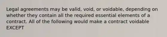 Legal agreements may be valid, void, or voidable, depending on whether they contain all the required essential elements of a contract. All of the following would make a contract voidable EXCEPT