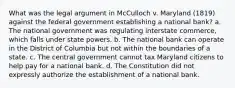 What was the legal argument in McCulloch v. Maryland (1819) against the federal government establishing a national bank? a. The national government was regulating interstate commerce, which falls under state powers. b. The national bank can operate in the District of Columbia but not within the boundaries of a state. c. The central government cannot tax Maryland citizens to help pay for a national bank. d. The Constitution did not expressly authorize the establishment of a national bank.