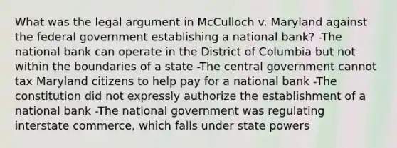 What was the legal argument in McCulloch v. Maryland against the federal government establishing a national bank? -The national bank can operate in the District of Columbia but not within the boundaries of a state -The central government cannot tax Maryland citizens to help pay for a national bank -The constitution did not expressly authorize the establishment of a national bank -The national government was regulating interstate commerce, which falls under state powers