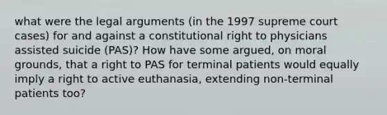 what were the legal arguments (in the 1997 supreme court cases) for and against a constitutional right to physicians assisted suicide (PAS)? How have some argued, on moral grounds, that a right to PAS for terminal patients would equally imply a right to active euthanasia, extending non-terminal patients too?