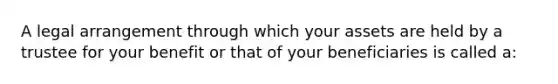 A legal arrangement through which your assets are held by a trustee for your benefit or that of your beneficiaries is called a: