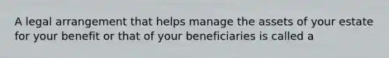 A legal arrangement that helps manage the assets of your estate for your benefit or that of your beneficiaries is called a