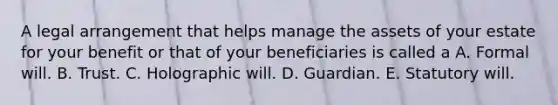 A legal arrangement that helps manage the assets of your estate for your benefit or that of your beneficiaries is called a A. Formal will. B. Trust. C. Holographic will. D. Guardian. E. Statutory will.