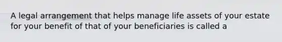 A legal arrangement that helps manage life assets of your estate for your benefit of that of your beneficiaries is called a