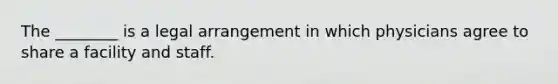 The ________ is a legal arrangement in which physicians agree to share a facility and staff.