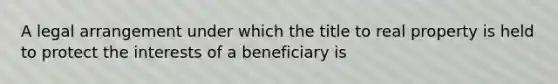 A legal arrangement under which the title to real property is held to protect the interests of a beneficiary is