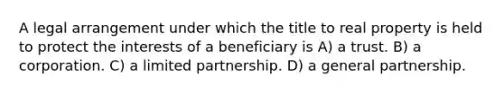 A legal arrangement under which the title to real property is held to protect the interests of a beneficiary is A) a trust. B) a corporation. C) a limited partnership. D) a general partnership.