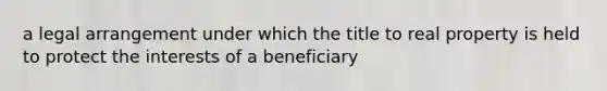 a legal arrangement under which the title to real property is held to protect the interests of a beneficiary