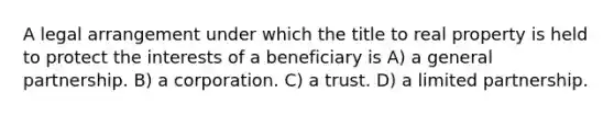 A legal arrangement under which the title to real property is held to protect the interests of a beneficiary is A) a general partnership. B) a corporation. C) a trust. D) a limited partnership.