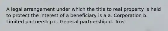 A legal arrangement under which the title to real property is held to protect the interest of a beneficiary is a a. Corporation b. Limited partnership c. General partnership d. Trust