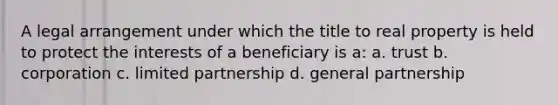 A legal arrangement under which the title to real property is held to protect the interests of a beneficiary is a: a. trust b. corporation c. limited partnership d. general partnership