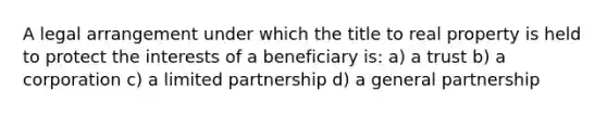 A legal arrangement under which the title to real property is held to protect the interests of a beneficiary is: a) a trust b) a corporation c) a limited partnership d) a general partnership