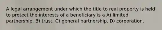 A legal arrangement under which the title to real property is held to protect the interests of a beneficiary is a A) limited partnership. B) trust. C) general partnership. D) corporation.