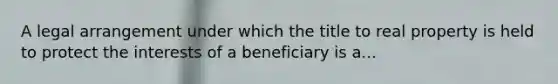 A legal arrangement under which the title to real property is held to protect the interests of a beneficiary is a...